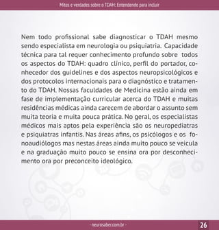 Mitos e verdades sobre o TDAH: Entendendo para incluir
-neurosaber.com.br - 26
Nem todo profissional sabe diagnosticar o TDAH mesmo
sendo especialista em neurologia ou psiquiatria. Capacidade
técnica para tal requer conhecimento profundo sobre todos
os aspectos do TDAH: quadro clínico, perfil do portador, co-
nhecedor dos guidelines e dos aspectos neuropsicológicos e
dos protocolos internacionais para o diagnóstico e tratamen-
to do TDAH. Nossas faculdades de Medicina estão ainda em
fase de implementação curricular acerca do TDAH e muitas
residências médicas ainda carecem de abordar o assunto sem
muita teoria e muita pouca prática. No geral, os especialistas
médicos mais aptos pela experiência são os neuropediatras
e psiquiatras infantis. Nas áreas afins, os psicólogos e os fo-
noaudiólogos mas nestas áreas ainda muito pouco se veicula
e na graduação muito pouco se ensina ora por desconheci-
mento ora por preconceito ideológico.
 