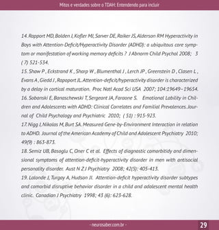 Mitos e verdades sobre o TDAH: Entendendo para incluir
-neurosaber.com.br - 29
14.Rapport MD,Bolden J,Kofler MJ,Sarver DE,Raiker JS,Alderson RM Hyperactivity in
Boys with Attention-Deficit/Hyperactivity Disorder (ADHD): a ubiquitous core symp-
tom or manifestation of working memory deficits ? J Abnorm Child Psychol 2008; 3
( 7) 521-534.
15. Shaw P , Eckstrand K , Sharp W , Blumenthal J , Lerch JP , Greenstein D , Clasen L ,
Evans A,Giedd J ,Rapoport JL.Attention-deficit/hyperactivity disorder is characterized
by a delay in cortical maturation. Proc Natl Acad Sci USA 2007; 104:19649–19654.
16. Sobanski E, Banaschewski T, Sergeant JA, Faraone S. Emotional Lability in Chil-
dren and Adolescents with ADHD: Clinical Correlates and Familial Prevalences. Jour-
nal of Child Psychology and Psychiatric 2010; ( 51) : 915-923.
17.Nigg J,Nikolas M,Burt SA.Measured Gene-by-Environment Interaction in relation
to ADHD. Journal of the American Academy of Child and Adolescent Psychiatry 2010;
49(9) : 863-873.
18. Semiz UB, Basoglu C, Oner C et al. Effects of diagnostic comorbitidy and dimen-
sional symptoms of attention-deficit-hyperactivity disorder in men with antisocial
personality disorder. Aust N Z J Psychiatry 2008; 42(5): 405-413.
19. Lalonde J, Turgay A, Hudson JI. Attention-deficit hyperactivity disorder subtypes
and comorbid disruptive behavior disorder in a child and adolescent mental health
clinic. Canadian J Psychiatry 1998; 43 (6): 623-628.
 