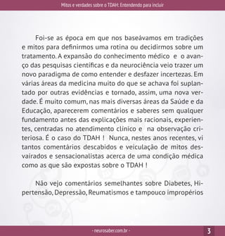 Mitos e verdades sobre o TDAH: Entendendo para incluir
-neurosaber.com.br - 3
Foi-se as época em que nos baseávamos em tradições
e mitos para definirmos uma rotina ou decidirmos sobre um
tratamento. A expansão do conhecimento médico e o avan-
ço das pesquisas científicas e da neurociência veio trazer um
novo paradigma de como entender e desfazer incertezas. Em
várias áreas da medicina muito do que se achava foi suplan-
tado por outras evidências e tornado, assim, uma nova ver-
dade. É muito comum, nas mais diversas áreas da Saúde e da
Educação, aparecerem comentários e saberes sem qualquer
fundamento antes das explicações mais racionais, experien-
tes, centradas no atendimento clínico e na observação cri-
teriosa. É o caso do TDAH ! Nunca, nestes anos recentes, vi
tantos comentários descabidos e veiculação de mitos des-
vairados e sensacionalistas acerca de uma condição médica
como as que são expostas sobre o TDAH !
Não vejo comentários semelhantes sobre Diabetes, Hi-
pertensão, Depressão, Reumatismos e tampouco impropérios
 