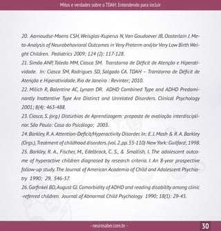 Mitos e verdades sobre o TDAH: Entendendo para incluir
-neurosaber.com.br - 30
20. Aarnoudse-Moens CSH,Weisglas-Kuperus N,Van Goudoever JB, Oosterlain J. Me-
ta-Analysis of Neurobehavioral Outcomes in Very Preterm and/or Very Low Birth Wei-
ght Children. Pediatrics 2009; 124 (2): 117-128.
21. Simão ANP, Toledo MM, Ciasca SM. Transtorno de Déficit de Atenção e Hiperati-
vidade. In: Ciasca SM, Rodrigues SD, Salgado CA. TDAH – Transtorno de Déficit de
Atenção e Hiperatividade. Rio de Janeiro : Revinter; 2010.
22. Milich R, Balentine AC, Lynam DR. ADHD Combined Type and ADHD Predomi-
nantly Inattentive Type Are Distinct and Unrelated Disorders. Clinical Psychology
2001; 8(4): 463-488.
23. Ciasca, S. (org.) Distúrbios de Aprendizagem: proposta de avaliação interdiscipli-
nar. São Paulo: Casa do Psicólogo; 2003.
24.Barkley,R.A.Attention-Deficit/Hyperactivity Disorder.In: E.J.Mash & R.A.Barkley
(Orgs.),Treatment of childhood disorders.(vol.2,pp.55-110) NewYork: Guilford; 1998.
25. Barkley, R. A., Fischer, M., Edelbrock, C. S., & Smallish, I. The adolescent outco-
me of hyperactive children diagnosed by research criteria. I. An 8-year prospective
follow-up study.The Journal of American Academia of Child and Adolescent Psychia-
try 1990; 29, 546-57.
26.Garfinkel BD,August GJ.Comorbidity of ADHD and reading disability among clinic
-referred children. Journal of Abnormal Child Psychology 1990; 18(1): 29-45.
 