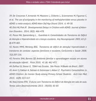 Mitos e verdades sobre o TDAH: Entendendo para incluir
-neurosaber.com.br - 33
39. De Crescenzo F, Armando M, Mazzone L, Ciliberto L, Sciannamea M, Figueroa C,
et al. The use of actigraphy in the monitoring of methylphenidate versus placebo in
ADHD: a meta-analysis.ADHD Atten Def Hyp Disord 2014; 6: 49-58.
40.Dick MJ,Piek JP. Developmental Delays in Children with ADHD. Journal of Atten-
tion Disorders. 2014; 18(5): 466-478.
41. Possa MA, Spanemberg L , Guardiola A. Comorbidades do Transtorno de Déficit
de Atenção e Hiperatividade em crianças escolares. Arq Neuropsiquiatr 2005; 63 (2-
B):479-483 .
42. Nunes MMS, Werlang BSG. Transtorno de déficit de atenção/ hiperatividade e
transtorno de conduta: aspectos familiares e escolares. ConScientia e Saúde 2008;
7(2):207-216.
43. Ferreira SHA, Barrera SD. Ambiente familiar e aprendizagem escolar em alunos
da educação infantil . Psico 2010; 41 (4): 462-472.
44. DuPaul GJ, Stoner G. TDAH nas Escolas. São Paulo: M.Books do Brasil; 2007.
45. Amiri S, Fakhari A, Salman A, Golmirzaei J, Akbari Z. Psychiatric Comorbidities in
ADHD Children: An Iranian Study among Primary School Students . Arch Iran Med
2013; 16(9): 513-517.
46. Nascimento RTA. O aluno com Transtorno do Déficit de Atenção em sala de aula.
Temas sobre Desenvolvimento 2013; 19(105): 81-85
 