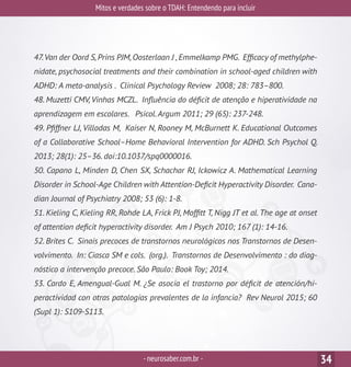 Mitos e verdades sobre o TDAH: Entendendo para incluir
-neurosaber.com.br - 34
47.Van der Oord S,Prins PJM,Oosterlaan J ,Emmelkamp PMG. Efficacy of methylphe-
nidate, psychosocial treatments and their combination in school-aged children with
ADHD: A meta-analysis . Clinical Psychology Review 2008; 28: 783–800.
48. Muzetti CMV, Vinhas MCZL. Influência do déficit de atenção e hiperatividade na
aprendizagem em escolares. Psicol.Argum 2011; 29 (65): 237-248.
49. Pfiffner LJ, Villodas M, Kaiser N, Rooney M, McBurnett K. Educational Outcomes
of a Collaborative School–Home Behavioral Intervention for ADHD. Sch Psychol Q.
2013; 28(1): 25–36. doi:10.1037/spq0000016.
50. Capano L, Minden D, Chen SX, Schachar RJ, Ickowicz A. Mathematical Learning
Disorder in School-Age Children with Attention-Deficit Hyperactivity Disorder. Cana-
dian Journal of Psychiatry 2008; 53 (6): 1-8.
51. Kieling C, Kieling RR, Rohde LA, Frick PJ, Moffitt T, Nigg JT et al. The age at onset
of attention deficit hyperactivity disorder. Am J Psych 2010; 167 (1): 14-16.
52. Brites C. Sinais precoces de transtornos neurológicos nos Transtornos de Desen-
volvimento. In: Ciasca SM e cols. (org.). Transtornos de Desenvolvimento : do diag-
nóstico a intervenção precoce. São Paulo: Book Toy; 2014.
53. Cardo E, Amengual-Gual M. ¿Se asocia el trastorno por déficit de atención/hi-
peractividad con otras patologías prevalentes de la infancia? Rev Neurol 2015; 60
(Supl 1): S109-S113.
 