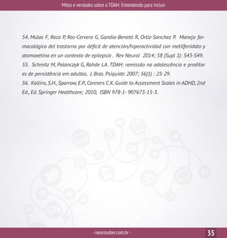 Mitos e verdades sobre o TDAH: Entendendo para incluir
-neurosaber.com.br - 35
54. Mulas F, Roca P, Ros-Cervera G, Gandia-Benetó R, Ortiz-Sanchez P. Manejo far-
macológico del trastorno por déficit de atención/hiperactividad con metilfenidato y
atomoxetina en un contexto de epilepsia . Rev Neurol 2014; 58 (Supl 1): S43-S49.
55. Schmitz M, Polanczyk G, Rohde LA. TDAH: remissão na adolescência e preditor
es de persistência em adultos. J. Bras. Psiquiatr. 2007; 56(1) : 25-29.
56. Kollins,S.H.,Sparrow,E.P.,Conners C.K.Guide to Assessment Scales in ADHD,2nd
Ed., Ed. Springer Healthcare; 2010, ISBN 978-1- 907673-15-3.
 