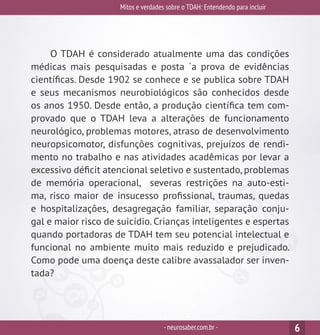 Mitos e verdades sobre o TDAH: Entendendo para incluir
-neurosaber.com.br -
O TDAH é considerado atualmente uma das condições
médicas mais pesquisadas e posta `a prova de evidências
científicas. Desde 1902 se conhece e se publica sobre TDAH
e seus mecanismos neurobiológicos são conhecidos desde
os anos 1950. Desde então, a produção científica tem com-
provado que o TDAH leva a alterações de funcionamento
neurológico, problemas motores, atraso de desenvolvimento
neuropsicomotor, disfunções cognitivas, prejuízos de rendi-
mento no trabalho e nas atividades acadêmicas por levar a
excessivo déficit atencional seletivo e sustentado, problemas
de memória operacional, severas restrições na auto-esti-
ma, risco maior de insucesso profissional, traumas, quedas
e hospitalizações, desagregação familiar, separação conju-
gal e maior risco de suicídio. Crianças inteligentes e espertas
quando portadoras de TDAH tem seu potencial intelectual e
funcional no ambiente muito mais reduzido e prejudicado.
Como pode uma doença deste calibre avassalador ser inven-
tada?
6
 