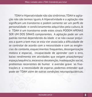 Mitos e verdades sobre o TDAH: Entendendo para incluir
-neurosaber.com.br - 8
TDAH e Hiperatividade não são sinônimos.TDAH e agita-
ção não são termos iguais. A Hiperatividade e a agitação não
significam um transtorno e podem somente ser um perfil de
personalidade e condicionamento adquiridos pela cultura.Já
o TDAH é um transtorno onde estes sinais PODEM APENAS
SER UM DOS SINAIS componentes. A agitação pode ser um
padrão normal dependendo da idade e se não causar prejuí-
zos a quem a tem mas se esta vier associada a dificuldade de
se controlar de acordo com a necessidade e com as exigên-
cias do contexto, esquecimentos frequentes, desorganização
motora e espacial, incapacidade de aprender com o erro,
baixo rendimento em atividades que exigem prazo/tempo/
espaço/sequência, excessiva desatenção, inadequação social,
problemas recorrentes de humor e aversão grave `as frus-
trações e a necessidade de esperar, podemos entender que
pode ser TDAH além de outras condições neuropsiquiátricas.
 