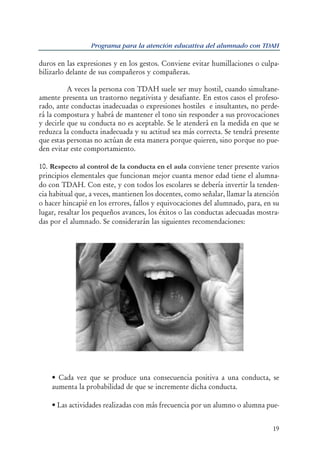 06541 HIPERACTIVIDAD.qxd   15/12/2006   9:31   PÆgina 19




                             Programa para la atención educativa del alumnado con TDAH

           duros en las expresiones y en los gestos. Conviene evitar humillaciones o culpa-
           bilizarlo delante de sus compañeros y compañeras.

                     A veces la persona con TDAH suele ser muy hostil, cuando simultane-
           amente presenta un trastorno negativista y desafiante. En estos casos el profeso-
           rado, ante conductas inadecuadas o expresiones hostiles e insultantes, no perde-
           rá la compostura y habrá de mantener el tono sin responder a sus provocaciones
           y decirle que su conducta no es aceptable. Se le atenderá en la medida en que se
           reduzca la conducta inadecuada y su actitud sea más correcta. Se tendrá presente
           que estas personas no actúan de esta manera porque quieren, sino porque no pue-
           den evitar este comportamiento.

           10. Respecto al control de la conducta en el aula conviene tener presente varios
           principios elementales que funcionan mejor cuanta menor edad tiene el alumna-
           do con TDAH. Con este, y con todos los escolares se debería invertir la tenden-
           cia habitual que, a veces, mantienen los docentes, como señalar, llamar la atención
           o hacer hincapié en los errores, fallos y equivocaciones del alumnado, para, en su
           lugar, resaltar los pequeños avances, los éxitos o las conductas adecuadas mostra-
           das por el alumnado. Se considerarán las siguientes recomendaciones:




               • Cada vez que se produce una consecuencia positiva a una conducta, se
               aumenta la probabilidad de que se incremente dicha conducta.

               • Las actividades realizadas con más frecuencia por un alumno o alumna pue-


                                                                                           19
 