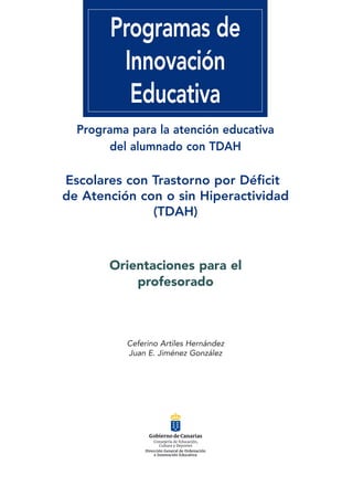06541 HIPERACTIVIDAD.qxd   15/12/2006   9:31   PÆgina 5




                               Programas de
                                Innovación
                                 Educativa
                     Programa para la atención educativa
                          del alumnado con TDAH

                Escolares con Trastorno por Déficit
                de Atención con o sin Hiperactividad
                              (TDAH)



                               Orientaciones para el
                                   profesorado



                                    Ceferino Artiles Hernández
                                    Juan E. Jiménez González
 