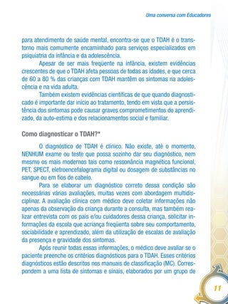 Uma conversa com Educadores
11
para atendimento de saúde mental, encontra-se que o TDAH é o trans-
torno mais comumente encaminhado para serviços especializados em
psiquiatria da infância e da adolescência.
Apesar de ser mais freqüente na infância, existem evidências
crescentes de que o TDAH afeta pessoas de todas as idades, e que cerca
de 60 a 80 % das crianças com TDAH mantêm os sintomas na adoles-
cência e na vida adulta.
Também existem evidências científicas de que quando diagnosti-
cado é importante dar início ao tratamento, tendo em vista que a persis-
tência dos sintomas pode causar graves comprometimentos do aprendi-
zado, da auto-estima e dos relacionamentos social e familiar.
Como diagnosticar o TDAH?*
O diagnóstico de TDAH é clínico. Não existe, até o momento,
NENHUM exame ou teste que possa sozinho dar seu diagnóstico, nem
mesmo os mais modernos tais como ressonância magnética funcional,
PET, SPECT, eletroencefalograma digital ou dosagem de substâncias no
sangue ou em fios de cabelo.
Para se elaborar um diagnóstico correto dessa condição são
necessárias várias avaliações, muitas vezes com abordagem multidis-
ciplinar. A avaliação clínica com médico deve coletar informações não
apenas da observação da criança durante a consulta, mas também rea-
lizar entrevista com os pais e/ou cuidadores dessa criança, solicitar in-
formações da escola que acriança freqüenta sobre seu comportamento,
sociabilidade e aprendizado, além da utilização de escalas de avaliação
da presença e gravidade dos sintomas.
Após reunir todas essas informações, o médico deve avaliar se o
paciente preenche os critérios diagnósticos para o TDAH. Esses critérios
diagnósticos estão descritos nos manuais de classificação (MC). Corres-
pondem a uma lista de sintomas e sinais, elaborados por um grupo de
 