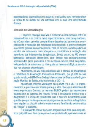Transtorno de Déficit de Atenção e Hiperatividade (TDAH)
12
pesquisadores especialistas no assunto, e utilizados para homogeneizar
a forma de se avaliar se um indivíduo tem ou não uma determinada
doença.
Manuais de Classificação
O objetivo principal dos MC é melhorar a comunicação entre os
pesquisadores e os clínicos. Mais especificamente, para pesquisadores,
os MC permitem que eles compartilhem descobertas; aumentem a con-
fiabilidade e validação dos resultados de pesquisas; e assim encorajem
o aumento gradual do conhecimento. Para os clínicos, os MC ajudam na
escolha do tratamento mais adequado e possibilitam a avaliação dos
benefícios das intervenções terapêuticas. Sendo assim, os MC devem
apresentar definições descritivas, com ênfase nos comportamentos
apresentados pelos pacientes e nos achados clínicos mais freqüentes,
independente de sabermos ou não quais os fatores etiológicos envolvi-
dos nos diversos diagnósticos.
Atualmente, os MC mais utilizados são o Manual de Diagnóstico
e Estatística da Associação Psiquiátrica Americana, que já está na sua
quarta versão, o DSM-IV e o Código Internacional de Doenças da Organi-
zação Mundial de Saúde, décima versão, o CID-10.
Apesar das enormes vantagens que o DSM-IV e a CID-10 propor-
cionaram, é preciso estar atento para que eles não sejam utilizados de
forma equivocada. Ou seja, os manuais NUNCA podem ser usados para
estigmatizar as pessoas. Da mesma forma, é importante lembrar que o
diagnóstico é o início do tratamento, não o seu fim. Levantamos essa
questão porque muitos professores perguntam se ao dizer o diagnóstico
para alguém ou discutir sobre o mesmo com a família não existe o risco
de “rotular” o paciente.
É interessante pensar que essa pergunta só é feita para diagnós-
ticos psiquiátricos. Para qualquer outra especialidade, quando vamos ao
 