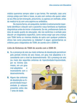 Uma conversa com Educadores
13
médico queremos sempre saber o que temos. Por exemplo, caso uma
criança esteja com febre e tosse, os pais com certeza vão querer saber
se seu filho (a) tem bronquite, pneumonia, ou apenas um resfriado, antes
de medicá-lo (a) com uma aspirina ou antibiótico.
Da mesma forma,em psiquiatria,também é extremamente impor-
tante identificar e discutir com o paciente e seus familiares as hipóteses
diagnósticas antes de iniciar o tratamento. Se nós, profissionais (tanto da
área de saúde quanto de educação), não nos sentirmos à vontade para
discutir um diagnóstico específico, como vamos exigir que uma criança
com TDAH tenha os mesmos direitos de outra com qualquer problema
clínico tais como pneumonia ou diabetes? A seguir, apresentamos os
critérios para o diagnóstico de TDAH, de acordo com o DSM-IV.
Lista de Sintomas do TDAH de acordo com o DSM-IV:
A.	 Ou a presença de seis (ou mais) sintomas de desatenção persistiram
pelo período mínimo de seis meses, em grau mal adaptativo e in-
consistente com o nível de desenvolvimento OU a presença de seis
(ou mais) dos seguintes sintomas de hiperatividade/impulsividade,
por no mínimo seis
meses, em um grau
mal-adaptativo e
inconsistente com o
desenvolvimento.
B.	 Alguns dos sintomas
de desatenção ou hi-
peratividade/impul-
sividade já estavam
presentes antes dos
7 anos de idade.
 