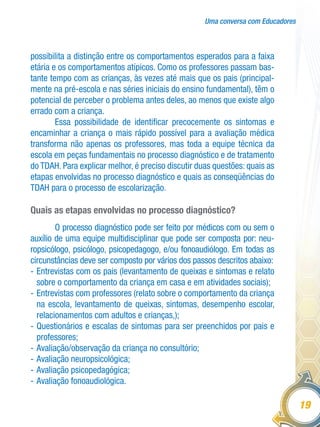 Uma conversa com Educadores
19
possibilita a distinção entre os comportamentos esperados para a faixa
etária e os comportamentos atípicos. Como os professores passam bas-
tante tempo com as crianças, às vezes até mais que os pais (principal-
mente na pré-escola e nas séries iniciais do ensino fundamental), têm o
potencial de perceber o problema antes deles, ao menos que existe algo
errado com a criança.
Essa possibilidade de identificar precocemente os sintomas e
encaminhar a criança o mais rápido possível para a avaliação médica
transforma não apenas os professores, mas toda a equipe técnica da
escola em peças fundamentais no processo diagnóstico e de tratamento
do TDAH. Para explicar melhor, é preciso discutir duas questões: quais as
etapas envolvidas no processo diagnóstico e quais as conseqüências do
TDAH para o processo de escolarização.
Quais as etapas envolvidas no processo diagnóstico?
O processo diagnóstico pode ser feito por médicos com ou sem o
auxílio de uma equipe multidisciplinar que pode ser composta por: neu-
ropsicólogo, psicólogo, psicopedagogo, e/ou fonoaudiólogo. Em todas as
circunstâncias deve ser composto por vários dos passos descritos abaixo:
-	Entrevistas com os pais (levantamento de queixas e sintomas e relato
sobre o comportamento da criança em casa e em atividades sociais);
-	Entrevistas com professores (relato sobre o comportamento da criança
na escola, levantamento de queixas, sintomas, desempenho escolar,
relacionamentos com adultos e crianças,);
-	Questionários e escalas de sintomas para ser preenchidos por pais e
professores;
-	Avaliação/observação da criança no consultório;
-	Avaliação neuropsicológica;
-	Avaliação psicopedagógica;
-	Avaliação fonoaudiológica.
 