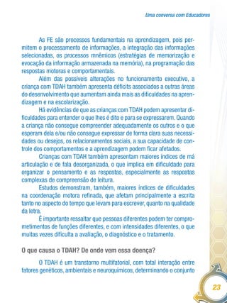 Uma conversa com Educadores
23
As FE são processos fundamentais na aprendizagem, pois per-
mitem o processamento de informações, a integração das informações
selecionadas, os processos mnêmicos (estratégias de memorização e
evocação da informação armazenada na memória), na programação das
respostas motoras e comportamentais.
Além das possíveis alterações no funcionamento executivo, a
criança com TDAH também apresenta déficits associados a outras áreas
do desenvolvimento que aumentam ainda mais as dificuldades na apren-
dizagem e na escolarização.
Há evidências de que as crianças com TDAH podem apresentar di-
ficuldades para entender o que lhes é dito e para se expressarem. Quando
a criança não consegue compreender adequadamente os outros e o que
esperam dela e/ou não consegue expressar de forma clara suas necessi-
dades ou desejos, os relacionamentos sociais, a sua capacidade de con-
trole dos comportamentos e a aprendizagem podem ficar afetados.
Crianças com TDAH também apresentam maiores índices de má
articulação e de fala desorganizada, o que implica em dificuldade para
organizar o pensamento e as respostas, especialmente as respostas
complexas de compreensão de leitura.
Estudos demonstram, também, maiores índices de dificuldades
na coordenação motora refinada, que afetam principalmente a escrita
tanto no aspecto do tempo que levam para escrever, quanto na qualidade
da letra.
É importante ressaltar que pessoas diferentes podem ter compro-
metimentos de funções diferentes, e com intensidades diferentes, o que
muitas vezes dificulta a avaliação, o diagnóstico e o tratamento.
O que causa o TDAH? De onde vem essa doença?
O TDAH é um transtorno multifatorial, com total interação entre
fatores genéticos, ambientais e neuroquímicos, determinando o conjunto
 