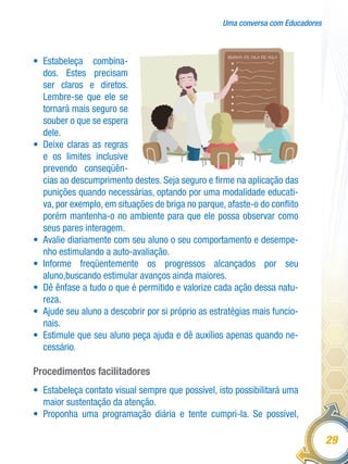 Uma conversa com Educadores
29
•	 Estabeleça combina-
dos. Estes precisam
ser claros e diretos.
Lembre-se que ele se
tornará mais seguro se
souber o que se espera
dele.
•	 Deixe claras as regras
e os limites inclusive
prevendo conseqüên-
cias ao descumprimento destes. Seja seguro e firme na aplicação das
punições quando necessárias, optando por uma modalidade educati-
va, por exemplo, em situações de briga no parque, afaste-o do conflito
porém mantenha-o no ambiente para que ele possa observar como
seus pares interagem.
•	 Avalie diariamente com seu aluno o seu comportamento e desempe-
nho estimulando a auto-avaliação.
•	 Informe freqüentemente os progressos alcançados por seu
aluno,buscando estimular avanços ainda maiores.
•	 Dê ênfase a tudo o que é permitido e valorize cada ação dessa natu-
reza.
•	 Ajude seu aluno a descobrir por si próprio as estratégias mais funcio-
nais.
•	 Estimule que seu aluno peça ajuda e dê auxílios apenas quando ne-
cessário.
Procedimentos facilitadores
•	 Estabeleça contato visual sempre que possível, isto possibilitará uma
maior sustentação da atenção.
•	 Proponha uma programação diária e tente cumpri-la. Se possível,
 