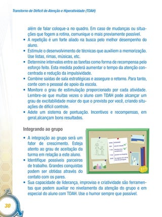 Transtorno de Déficit de Atenção e Hiperatividade (TDAH)
30
além de falar coloque-a no quadro. Em caso de mudanças ou situa-
ções que fogem a rotina, comunique o mais previamente possível.
•	 A repetição é um forte aliado na busca pelo melhor desempenho do
aluno.
•	 Estimule o desenvolvimento de técnicas que auxiliem a memorização.
Use listas, rimas, músicas, etc.
•	 Determine intervalos entre as tarefas como forma de recompensa pelo
esforço feito. Esta medida poderá aumentar o tempo da atenção con-
centrada e redução da impulsividade.
•	 Combine saídas de sala estratégicas e assegure o retorno. Para tanto,
conte com o pessoal de apoio da escola.
•	 Monitore o grau de estimulação proporcionado por cada atividade.
Lembre-se que muitas vezes o aluno com TDAH pode alcançar um
grau de excitabilidade maior do que o previsto por você, criando situ-
ações de difícil controle.
•	 Adote um sistema de pontuação. Incentivos e recompensas, em
geral,alcançam bons resultados.
Integrando ao grupo
•	 A integração ao grupo será um
fator de crescimento. Esteja
atento ao grau de aceitação da
turma em relação a este aluno.
•	 Identifique possíveis parceiros
de trabalho. Grandes conquistas
podem ser obtidas através do
contato com os pares.
•	 Sua capacidade de liderança, improviso e criatividade são ferramen-
tas que podem auxiliar no nivelamento da atenção do grupo e em
especial do aluno com TDAH. Use o humor sempre que possível.
Ilusração
 