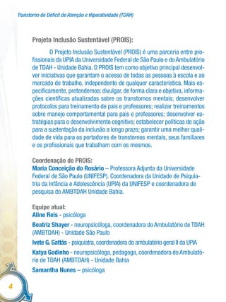 Transtorno de Déficit de Atenção e Hiperatividade (TDAH)
4
Projeto Inclusão Sustentável (PROIS):
O Projeto Inclusão Sustentável (PROIS) é uma parceria entre pro-
fissionais da UPIA da Universidade Federal de São Paulo e do Ambulatório
de TDAH - Unidade Bahia. O PROIS tem como objetivo principal desenvol-
ver iniciativas que garantam o acesso de todas as pessoas à escola e ao
mercado de trabalho, independente de qualquer característica. Mais es-
pecificamente, pretendemos: divulgar, de forma clara e objetiva, informa-
ções científicas atualizadas sobre os transtornos mentais; desenvolver
protocolos para treinamento de pais e professores; realizar treinamentos
sobre manejo comportamental para pais e professores; desenvolver es-
tratégias para o desenvolvimento cognitivo; estabelecer políticas de ação
para a sustentação da inclusão a longo prazo; garantir uma melhor quali-
dade de vida para os portadores de transtornos mentais, seus familiares
e os profissionais que trabalham com os mesmos.
Coordenação do PROIS:
Maria Conceição do Rosário – Professora Adjunta da Universidade
Federal de São Paulo (UNIFESP). Coordenadora da Unidade de Psiquia-
tria da Infância e Adolescência (UPIA) da UNIFESP e coordenadora de
pesquisa do AMBTDAH Unidade Bahia.
Equipe atual:
Aline Reis - psicóloga
Beatriz Shayer - neuropsicóloga, coordenadora do Ambulatório de TDAH
(AMBTDAH) - Unidade São Paulo
Ivete G. Gattás - psiquiatra, coordenadora do ambulatório geral II da UPIA
Katya Godinho - neuropsicóloga, pedagoga, coordenadora do Ambulató-
rio de TDAH (AMBTDAH) - Unidade Bahia
Samantha Nunes – psicóloga
 
