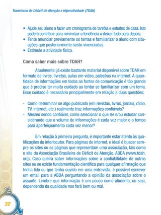 Transtorno de Déficit de Atenção e Hiperatividade (TDAH)
32
•	 Ajude seu aluno a fazer um cronograma de tarefas e estudos de casa. Isto
poderá contribuir para minimizar a tendência a deixar tudo para depois.
•	 Tente anunciar previamente os temas e familiarizar o aluno com situ-
ações que posteriormente serão vivenciadas.
•	 Estimule a atividade física.
Como saber mais sobre TDAH?
Atualmente, já existe bastante material disponível sobre TDAH em
formato de livros, livretos, aulas em vídeo, palestras na internet. A quan-
tidade de informações em todas as fontes de comunicação é tão grande
que é preciso ter muito cuidado ao tentar se familiarizar com um tema.
Esse cuidado é necessário principalmente em relação a duas questões:
-	 Como determinar se algo publicado (em revistas, livros, jornais, rádio,
TV, internet, etc.) realmente traz informações confiáveis?
-	 Mesmo sendo confiável, como selecionar o que ler e/ou estudar con-
siderando que o volume de informações é cada vez maior e o tempo
para aperfeiçoamento cada vez menor?
Em relação à primeira pergunta, é importante estar atento às qua-
lificações do interlocutor. Para páginas de internet, o ideal é buscar sem-
pre os sites ou as páginas que representam uma associação, tais como
o site da Associação Brasileira de Déficit de Atenção, ABDA (www.tdah.
org). Caso queira saber informações sobre a confiabilidade de outros
sites ou se existe fundamentação científica para qualquer afirmação que
tenha lido ou que tenha ouvido em uma entrevista, é possível escrever
um email para a ABDA perguntando a opinião da associação sobre o
assunto. Lembre que informação é um pouco como alimento, ou seja,
dependendo da qualidade nos fará bem ou mal.
 