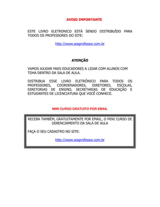 AVISO IMPORTANTE
ESTE LIVRO ELETRONICO ESTÁ SENDO DISTRIBUÍDO PARA
TODOS OS PROFESSORES DO SITE:
http://www.sosprofessor.com.br
ATENÇÃO
VAMOS AJUDAR MAIS EDUCADORES A LIDAR COM ALUNOS COM
TDHA DENTRO DA SALA DE AULA.
DISTRIBUA ESSE LIVRO ELETRÔNICO PARA TODOS OS
PROFESSORES, COORDENADORES, DIRETORES, ESCOLAS,
DIRETORIAS DE ENSINO, SECRETARIAS DE EDUCAÇÃO E
ESTUDANTES DE LICENCIATURA QUE VOCÊ CONHECE.
MINI CURSO GRATUITO POR EMAIL
RECEBA TAMBÉM, GRATUITAMENTE POR EMAIL, O MINI CURSO DE
GERENCIAMENTO DA SALA DE AULA
FAÇA O SEU CADASTRO NO SITE:
http://www.sosprofessor.com.br
 