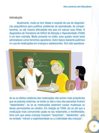 Uma conversa com Educadores
5
Introdução
Atualmente, muito se tem falado a respeito do uso de diagnósti-
cos psiquiátricos para justificar problemas de aprendizado, de compor-
tamento, ou até mesmo dificuldade dos pais em educar seus filhos. O
diagnóstico de Transtorno de Déficit de Atenção e Hiperatividade (TDAH)
é um bom exemplo. Muito presente na mídia, esse quadro reúne tanto
admiradores como ferrenhos opositores. Outro tópico bastante polêmico
é o uso de medicações em crianças e adolescentes.Tem sido questiona-
do se os efeitos colaterais das medicações não seriam mais prejudiciais
que os próprios sintomas; se existe ou não o risco dos pacientes ficarem
“dependentes”; ou se as medicações poderiam causar mudanças ou
danos permanentes ao cérebro. Em relação ao TDAH, diz-se até que a
medicação mais comumente usada no seu tratamento, o metilfenidato,
faria com que essas crianças ficassem “boazinhas”, “obedientes”, pois
na verdade “retiram a espontaneidade ou a criatividade das crianças”.
 