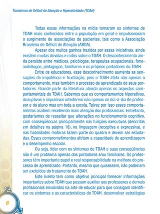 Transtorno de Déficit de Atenção e Hiperatividade (TDAH)
6
Todas essas informações na mídia tornaram os sintomas de
TDAH mais conhecidos entre a população em geral e impulsionaram
o surgimento de associações de pacientes, tais como a Associação
Brasileira de Déficit de Atenção (ABDA).
Apesar dos muitos ganhos trazidos por essas iniciativas, ainda
existem muitas dúvidas e mitos sobre o TDAH. O desconhecimento ain-
da persiste entre médicos, psicólogos, terapeutas ocupacionais, fono-
audiólogos, pedagogos, familiares e os próprios portadores do TDAH.
Entre os educadores, esse desconhecimento aumenta as sen-
sações de impotência e frustração, pois o TDAH afeta não apenas o
comportamento, mas também o processo de aprendizado de seus por-
tadores. Grande parte da literatura aborda apenas os aspectos com-
portamentais do TDAH. Sabemos que os comportamentos hiperativos,
disruptivos e impulsivos interferem não apenas no dia-a-dia de profes-
sor e do aluno mas em toda a escola. Talvez por isso esses comporta-
mentos acabem recebendo mais atenção dos profissionais. Entretanto,
gostaríamos de ressaltar que alterações no funcionamento cognitivo,
com conseqüências principalmente nas funções executivas (descritas
em detalhes na página 18), na linguagem (receptiva e expressiva), e
nas habilidades motoras fazem parte do quadro e devem ser estuda-
das. Esses comprometimentos afetam a capacidade de aprendizagem
e o desempenho escolar.
Ou seja, lidar com os sintomas de TDAH e suas conseqüências
não é um problema apenas dos portadores e/ou familiares. Os profes-
sores têm importante papel e real responsabilidade na melhora do pro-
cesso de aprendizado. Portanto, mesmo que quisessem, não poderiam
ser excluídos do tratamento do TDAH.
Este livreto tem como objetivo principal fornecer informações
importantes sobre TDAH que possam auxiliar aos professores e demais
profissionais envolvidos na arte de educar para que consigam identifi-
car os sintomas e as características do TDAH, desenvolver estratégias
 
