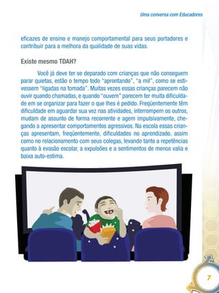 Uma conversa com Educadores
7
eficazes de ensino e manejo comportamental para seus portadores e
contribuir para a melhora da qualidade de suas vidas.
Existe mesmo TDAH?
Você já deve ter se deparado com crianças que não conseguem
parar quietas, estão o tempo todo “aprontando”, “a mil”, como se esti-
vessem “ligadas na tomada”. Muitas vezes essas crianças parecem não
ouvir quando chamadas, e quando “ouvem” parecem ter muita dificulda-
de em se organizar para fazer o que lhes é pedido. Freqüentemente têm
dificuldade em aguardar sua vez nas atividades, interrompem os outros,
mudam de assunto de forma recorrente e agem impulsivamente, che-
gando a apresentar comportamentos agressivos. Na escola essas crian-
ças apresentam, freqüentemente, dificuldades no aprendizado, assim
como no relacionamento com seus colegas, levando tanto a repetências
quanto à evasão escolar, a expulsões e a sentimentos de menos valia e
baixa auto-estima.
 