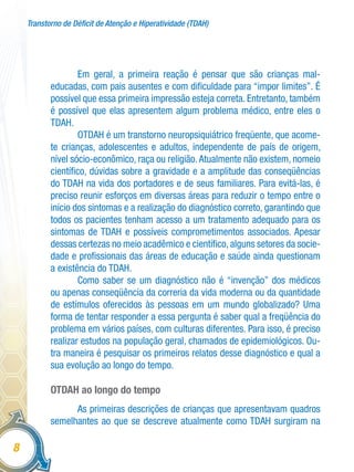 Transtorno de Déficit de Atenção e Hiperatividade (TDAH)
8
Em geral, a primeira reação é pensar que são crianças mal-
educadas, com pais ausentes e com dificuldade para “impor limites”. É
possível que essa primeira impressão esteja correta. Entretanto, também
é possível que elas apresentem algum problema médico, entre eles o
TDAH.
OTDAH é um transtorno neuropsiquiátrico freqüente, que acome-
te crianças, adolescentes e adultos, independente de país de origem,
nível sócio-econômico, raça ou religião.Atualmente não existem, nomeio
científico, dúvidas sobre a gravidade e a amplitude das conseqüências
do TDAH na vida dos portadores e de seus familiares. Para evitá-las, é
preciso reunir esforços em diversas áreas para reduzir o tempo entre o
início dos sintomas e a realização do diagnóstico correto, garantindo que
todos os pacientes tenham acesso a um tratamento adequado para os
sintomas de TDAH e possíveis comprometimentos associados. Apesar
dessas certezas no meio acadêmico e científico, alguns setores da socie-
dade e profissionais das áreas de educação e saúde ainda questionam
a existência do TDAH.
Como saber se um diagnóstico não é “invenção” dos médicos
ou apenas conseqüência da correria da vida moderna ou da quantidade
de estímulos oferecidos às pessoas em um mundo globalizado? Uma
forma de tentar responder a essa pergunta é saber qual a freqüência do
problema em vários países, com culturas diferentes. Para isso, é preciso
realizar estudos na população geral, chamados de epidemiológicos. Ou-
tra maneira é pesquisar os primeiros relatos desse diagnóstico e qual a
sua evolução ao longo do tempo.
OTDAH ao longo do tempo
As primeiras descrições de crianças que apresentavam quadros
semelhantes ao que se descreve atualmente como TDAH surgiram na
 