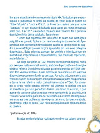 Uma conversa com Educadores
9
literatura infantil alemã em meados do século XIX.Traduzidos para o por-
tuguês, e publicados no Brasil na década de 1950, com os nomes de
“João Felpudo” e “Juca e Chico”, os livros descreviam crianças muito
“danadas”, e com grande dificuldade para seguir as regras propostas
pelos pais. Em 1917, um médico chamado Von Economo fez a primeira
descrição clínica dessa patologia. Segundo ele:
“Temos nos deparado com uma série de casos nas instituições
psiquiátricas que não fecham com nenhum diagnóstico conhecido.Ape-
sar disso, eles apresentam similaridades quanto ao tipo de início do qua-
dro e sintomatologia que nos força a agrupá-los em uma nova categoria
diagnóstica... Estas crianças parecem ter perdido a inibição,tornam-se
inoportunas, impertinentes e desrespeitosas. São cheias de espertezas,
muito falantes...”
Ao longo do tempo, o TDAH recebeu várias denominações, como
por exemplo, lesão cerebral mínima, síndrome hipercinética e disfunção
cerebral mínima. Os critérios utilizados para o diagnóstico de TDAH tam-
bém têm variado bastante. Essas diferenças nos nomes e nos critérios
diagnósticos podem confundir as pessoas. Por outro lado, na maioria das
vezes os nomes mudaram para acompanhar os resultados das pesquisas
e dessa forma refletir o maior conhecimento sobre o TDAH. Por exem-
plo, o termo “lesão cerebral mínima” foi utilizado no período em que
se acreditava que seus portadores teriam uma lesão no cérebro, o que
apesar de causar problemas graves no comportamento do paciente, era
“mínima” o suficiente para não ser detectada em exames radiológicos e
menos grave que problemas neurológicos tais como tumores cerebrais.
Atualmente, sabe-se que o TDAH não é conseqüência de nenhuma lesão
no cérebro.
Epidemiologia do TDAH
Estudos epidemiológicos realizados em diversos países, com ca-
 