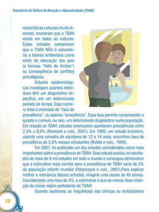 Transtorno de Déficit de Atenção e Hiperatividade (TDAH)
10
racterísticas culturais muito di-
versas, revelaram que o TDAH
existe em todas as culturas.
Esses estudos comprovam
que o TDAH NÃO é secundá-
rio a fatores ambientais como
estilo de educação dos pais
(a famosa “falta de limites”)
ou conseqüência de conflitos
psicológicos.
Estudos epidemiológi-
cos investigam quantos indiví-
duos têm um diagnóstico es-
pecífico, em um determinado
período de tempo. Esse núme-
ro total é chamado de “taxa de
prevalência”, ou apenas “prevalência”. Essa taxa permite compreender o
quanto é comum, ou raro, um determinado diagnóstico numa população.
Em relação ao TDAH, estudos americanos apontaram prevalências entre
2,5% a 8,0% (Rowland e cols., 2001). Em 1999, um estudo brasileiro,
usando uma amostra de escolares de 12 a 14 anos, encontrou taxa de
prevalência de 5,8% nesses estudantes (Rohde e cols., 1999).
Em 2007, foi publicado um dos estudos considerados como mais
importantes sobre a prevalência deTDAH.Esse estudo avaliou os resulta-
dos de mais de 8 mil estudos em todo o mundo e conseguiu demonstrar
que a estimativa mais correta para a prevalência de TDAH seria de 5%
da população infantil mundial (Polanczyck e cols., 2007).Para explicar
melhor a relevância desses achados, imagine uma classe de 40 alunos.
Considerando uma taxa de 5%, a estimativa é que ao menos duas crian-
ças da classe sejam portadoras de TDAH!
Quando avaliamos as freqüências nas clínicas ou ambulatórios
 