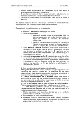 DEPARTAMENTO DE ORIENTACIÓN                                             IES ELVIÑA 2


          o   Precisa recibir entrenamento en competencia social para evitar a
              enemistade do profesorado e compañeiros
          o   O traballo por excelencia ha de prestar atención ó adestramento en
              destrezas atencionales para paliar o seu déficit de atención
          o   Debe recibir adestramento dun especialista para regular e soster a
              atención

   •   Se recibe a adecuada atención e non chega a acumular un atraso académico
       moi importante, non hai motivo para que fracase escolarmente.

   •   Pautas xerais para a intervención no centro escolar:

              1. Referidas á metodoloxía a empregar nas clases
              o como dar instruccións:
                             • establecer contacto ocular ou proximidade física co
                                 alumno, asegurando así a súa atención; evitar no
                                 lugar de traballo a presencia de estímulos
                                 distractores
                             • darlle as instruccións dunha nunha; as instruccións
                                 han de ser concretas, curtas e en linguaxe positiva;
                                 cando se cumpran, hai que eloxialas inmediatamente
              o como explicar contidos: empregar explicacións motivadoras –
                  achegando o tema á vida cotiá do alumno- e dinámicas, de xeito
                  que favorezan a participación do alumno. É importante que as
                  tarefas estén estructuradas e organizadas e que o mestre asegure a
                  comprensión polo alumno
              o asignación de deberes e tarefas: É importante que as tarefas teñan
                  un formato simple e claro e que se asignen nunha cantidade xusta.
                  No caso de actividades longas, conven fragmentalas. Imprescindible
                  a supervisión e reforzo constante. Pode ser útil o emprego de
                  rexistros ou contratos co fin de facilitarlle a planificación e
                  realización dos deberes

              2. Eixos para fomentar un comportamento adecuado:
              2.1 Supervisión constante (miralo con frecuencia; pasar polo lado para
              comprobar que comezou a tarefa, etc.). A supervisión ten que servir
              para anticipar e previr situacións que poden representar un problema e
              para xerar no alumno maior seguridade e autocontrol.
              2.2 Titorías individualizadas de 10 minutos: Sirven para indicar ó
              alumno que se espera del, que sinais podense pactar para mellorar o
              seu comportamento e redemento e para marcar os límites e normas
              básicas de comportamento dentro da aula.
              2.3 Uso de ferramentas básicas para o control do comportamento:
              Reforzo positivo, extinción, tempo fóra e establecemento de límites.
                      2.3.1 Reforzo positivo: consiste en eloxiar/reforzar aqueles
              comportamentos que queremos que se dean con mais frecuencia; é a
              mellor estratexia no control da conducta:
              • Eloxiar conductas moi concretas, dicindo cal e a conducta
                  (autorrexistro de conductas adecuadas)
              • Eloxiar sempre de forma sincera e verdadeira
              • Empregar o reforzo social (felicitación, eloxio, afecto), privilexios
                  sinxelos (pequenos encargos de aula, un rato máis de patio,etc.) ou
                  pequenos premios (adhesivos, cromos, etc.)-
 