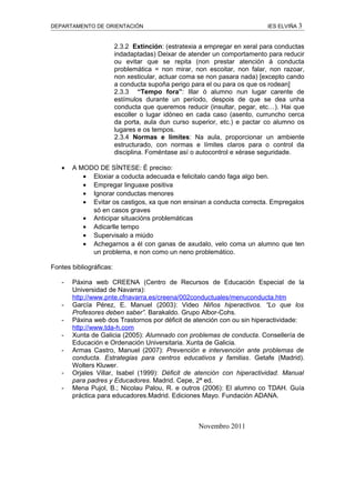 DEPARTAMENTO DE ORIENTACIÓN                                                IES ELVIÑA 3


                         2.3.2 Extinción: (estratexia a empregar en xeral para conductas
                         indadaptadas) Deixar de atender un comportamento para reducir
                         ou evitar que se repita (non prestar atención á conducta
                         problemática = non mirar, non escoitar, non falar, non razoar,
                         non xesticular, actuar coma se non pasara nada) [excepto cando
                         a conducta supoña perigo para el ou para os que os rodean]
                         2.3.3 “Tempo fora”: Illar ó alumno nun lugar carente de
                         estímulos durante un período, despois de que se dea unha
                         conducta que queremos reducir (insultar, pegar, etc…). Hai que
                         escoller o lugar idóneo en cada caso (asento, curruncho cerca
                         da porta, aula dun curso superior, etc.) e pactar co alumno os
                         lugares e os tempos.
                         2.3.4 Normas e límites: Na aula, proporcionar un ambiente
                         estructurado, con normas e límites claros para o control da
                         disciplina. Foméntase así o autocontrol e xérase seguridade.

   •   A MODO DE SÍNTESE: É preciso:
          • Eloxiar a coducta adecuada e felicitalo cando faga algo ben.
          • Empregar linguaxe positiva
          • Ignorar conductas menores
          • Evitar os castigos, xa que non ensinan a conducta correcta. Empregalos
            só en casos graves
          • Anticipar situacións problemáticas
          • Adicarlle tempo
          • Supervisalo a miúdo
          • Achegarnos a él con ganas de axudalo, velo coma un alumno que ten
            un problema, e non como un neno problemático.

Fontes bibliográficas:

   -   Páxina web CREENA (Centro de Recursos de Educación Especial de la
       Universidad de Navarra):
       http://www.pnte.cfnavarra.es/creena/002conductuales/menuconducta.htm
   -   García Pérez, E. Manuel (2003): Video Niños hiperactivos. “Lo que los
       Profesores deben saber”. Barakaldo. Grupo Albor-Cohs.
   -   Páxina web dos Trastornos por déficit de atención con ou sin hiperactividade:
       http://www.tda-h.com
   -   Xunta de Galicia (2005): Alumnado con problemas de conducta. Consellería de
       Educación e Ordenación Universitaria. Xunta de Galicia.
   -   Armas Castro, Manuel (2007): Prevención e intervención ante problemas de
       conducta. Estrategias para centros educativos y familias. Getafe (Madrid).
       Wolters Kluwer.
   -   Orjales Villar, Isabel (1999): Déficit de atención con hiperactividad. Manual
       para padres y Educadores. Madrid. Cepe, 2ª ed.
   -   Mena Pujol, B.; Nicolau Palou, R. e outros (2006): El alumno co TDAH. Guía
       práctica para educadores.Madrid. Ediciones Mayo. Fundación ADANA.



                                                    Novembro 2011
 