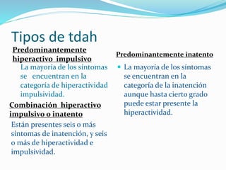 Tipos de tdah
Predominantemente
hiperactivo impulsivo
Predominantemente inatento
La mayoría de los síntomas
se encuentran en la
categoría de hiperactividad
impulsividad.
 La mayoría de los síntomas
se encuentran en la
categoría de la inatención
aunque hasta cierto grado
puede estar presente la
hiperactividad.
Combinación hiperactivo
impulsivo o inatento
Están presentes seis o más
síntomas de inatención, y seis
o más de hiperactividad e
impulsividad.
 