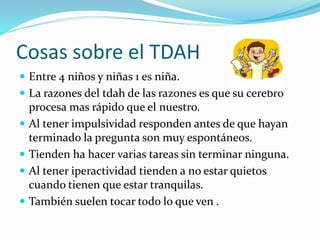 Cosas sobre el TDAH
 Entre 4 niños y niñas 1 es niña.
 La razones del tdah de las razones es que su cerebro
procesa mas rápido que el nuestro.
 Al tener impulsividad responden antes de que hayan
terminado la pregunta son muy espontáneos.
 Tienden ha hacer varias tareas sin terminar ninguna.
 Al tener iperactividad tienden a no estar quietos
cuando tienen que estar tranquilas.
 También suelen tocar todo lo que ven .
 