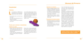 Alumnos de Primaria

                                                                                    Segmentar las actividades                   • Las recompensas sociales
     Impulsividad
                                                                                                                                  suelen ser más apropiadas que
                                                                                    • Dividir los trabajos favorece a la asi-
                                                                                                                                  las materiales y tienen mayor
                                                                                      milación de contenidos, así como a
     Síntomas                                                                                                                     efectividad.
                                                                                      la organización para ir realizando
                                                                                                                                • Establecer un sistema de puntos



     L
           os alumnos con TDAH en los       • Les cuesta trabajo seguir instruc-      las tareas. Se complementa con
                                                                                                                                  para premiar al niño con TDAH
           que predomina la impulsividad      ciones y realizar tareas en las que     el uso de las autoinstrucciones
                                                                                                                                  cada vez que adopte una actitud
           suelen tener estos síntomas:       tengan que aplicar estrategias de       para dirigir la conducta.
                                                                                                                                  correcta o consiga un objetivo
                                              análisis de estímulos y buscar la     • Fragmentarles el futuro, indicán-           marcado. Se puede establecer un
     • Dificultad para controlar las          alternativa correcta.                   doles lo que llegará tras realizar          sistema similar para todo el aula.
       acciones.                            • Dejan un trabajo sin terminar y         cada tarea.                               • Ignorar las actitudes inapropia-
     • No miden las consecuencias y se        pasan a otro.                                                                       das (extinción de la atención) y,
       saltan las normas.                                                           Recompensar las acciones correctas            en el caso de que sean muy mo-
     • Tienen problemas para respetar                                                                                             lestas, utilizar, sin abusar, el
                                                                                    • El refuerzo positivo es una táctica
       los turnos.                                                                                                                “tiempo aparte”. Consiste en ais-
                                                                                      de elevada eficacia para el control
                                                                                      de la conducta.                             lar al alumno durante un tiempo
                                                                                    • Para que sea efectiva, hay que li-          determinado en un lugar sin estí-
                                                                                      mitar esa recompensa a conduc-              mulos y, una vez pasado ese
     Pautas para controlar la impulsividad
                                                                                      tas determinadas.                           tiempo, retomar la actividad sin
     Establecer las reglas                                                                                                        hacer mención a lo ocurrido.

     • Deben definirse claramente las       • Desarrollar normas personaliza-
       normas generales del aula y ex-        das para el alumno con TDAH y
       plicar las consecuencias de su in-     hacer que antes de cada situa-
       cumplimiento.                          ción repita en voz alta las que co-                                                 Cuando el alumno ve que se le valora una
     • Tienen que estar expuestas a la        rrespondan hasta que sean un                                                        determinada actitud, tenderá a repetirla.
       vista de todos y que se recuerden      hábito para él.
       a menudo.




24                                                                                                                                                                            25
 