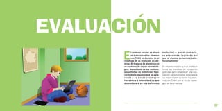 EVALUACION
       E
              l contexto escolar en el que   evolución) o, por el contr a r i o ,
              se trabaja con los alumnos     se atenuarán, logrando así
              con TDAH es decisivo en el     que el alumno evolucione satis-
       resultado de su evolución acadé-      factoriamente.
       mica. Al tratarse de alumnos con
       un trastorno de origen neurobioló-    Es imprescindible que el profesor
       gico, dependiendo de ese contexto,    tome las medidas de actuación
       sus síntomas de inatención, hipe-     precisas para establecer una eva-
       ractividad e impulsividad se agra-    luación personalizada, adaptada a
       varán y se darán con mayor            las necesidades de todos los alum-
       frecuencia e intensidad (lo que       nos con TDAH con el fin de conse-
       desembocará en una deficiente         guir su éxito escolar.




                                                                                    37
 