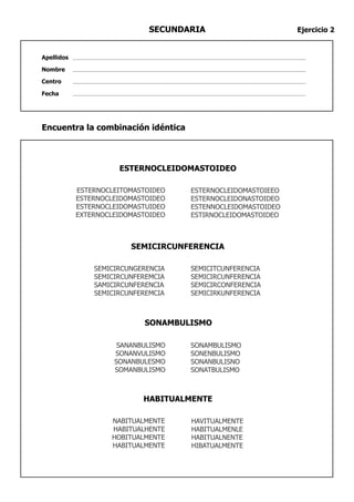 SECUNDARIA                      Ejercicio 2


Apellidos

Nombre

Centro

Fecha




Encuentra la combinación idéntica



                      ESTERNOCLEIDOMASTOIDEO

            ESTERNOCLEITOMASTOIDEO   ESTERNOCLEIDOMASTOIEEO
            ESTERNOCLEIDOMASTOIDEO   ESTERNOCLEIDONASTOIDEO
            ESTERNOCLEIDOMASTUIDEO   ESTENNOCLEIDOMASTOIDEO
            EXTERNOCLEIDOMASTOIDEO   ESTIRNOCLEIDOMASTOIDEO



                         SEMICIRCUNFERENCIA

                SEMICIRCUNGERENCIA   SEMICITCUNFERENCIA
                SEMICIRCUNFEREMCIA   SEMICIRCUNFERENCIA
                SAMICIRCUNFERENCIA   SEMICIRCONFERENCIA
                SEMICIRCUNFEREMCIA   SEMICIRKUNFERENCIA



                            SONAMBULISMO

                      SANANBULISMO   SONAMBULISMO
                     SONANVULISMO    SONENBULISMO
                     SONANBULESMO    SONANBULISNO
                     SOMANBULISMO    SONATBULISMO



                            HABITUALMENTE

                    NABITUALMENTE    HAVITUALMENTE
                    HABITUALHENTE    HABITUALMENLE
                    HOBITUALMENTE    HABITUALNENTE
                    HABITUALMENTE    HIBATUALMENTE
 