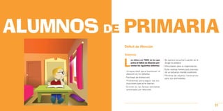ALUMNOS DE PRIMARIA
          Déficit de Atención

          Síntomas



          L
                os niños con TDAH en los que        • No parece escuchar cuando se le
                prima el Déficit de Atención pre-     dirige la palabra.
                sentan los siguientes síntomas:     • Dificultades para la organización.
                                                    • Evita realizar tareas que precisan
          • Incapacidad para mantener la
                                                      de un esfuerzo mental sostenido.
            atención en los detalles.
                                                    • Pérdida de objetos necesarios
          • Facilidad de distracción.
                                                      para sus actividades.
          • Problemas para seguir las ins-
            trucciones que se le marcan.
          • Errores en las tareas escolares
            provocados por descuido.




                                                                                           17
 