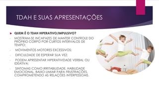 TDAH E SUAS APRESENTAÇÕES
 QUEM É O TDAH HIPERATIVO/IMPULSIVO?
- MOSTRAM-SE INCAPAZES DE MANTER CONTROLE DO
PRÓPRIO CORPO POR CURTOS INTERVALOS DE
TEMPO;
- MOVIMENTOS MOTORES EXCESSIVOS;
- DIFICULDADE DE ESPERAR SUA VEZ;
- PODEM APRESENTAR HIPERATIVIDADE VERBAL OU
IDEATIVA;
- SINTOMAS COMO IRRITABILIDADE, HABILIDADE
EMOCIONAL, BAIXO LIMIAR PARA FRUSTRAÇÕES,
COMPROMETENDO AS RELAÇÕES INTERPESSOAIS.
 