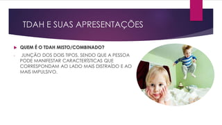 TDAH E SUAS APRESENTAÇÕES
 QUEM É O TDAH MISTO/COMBINADO?
- JUNÇÃO DOS DOIS TIPOS, SENDO QUE A PESSOA
PODE MANIFESTAR CARACTERÍSTICAS QUE
CORRESPONDAM AO LADO MAIS DISTRAÍDO E AO
MAIS IMPULSIVO.
 