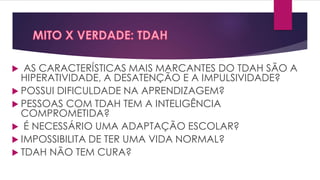  AS CARACTERÍSTICAS MAIS MARCANTES DO TDAH SÃO A
HIPERATIVIDADE, A DESATENÇÃO E A IMPULSIVIDADE?
 POSSUI DIFICULDADE NA APRENDIZAGEM?
 PESSOAS COM TDAH TEM A INTELIGÊNCIA
COMPROMETIDA?
 É NECESSÁRIO UMA ADAPTAÇÃO ESCOLAR?
 IMPOSSIBILITA DE TER UMA VIDA NORMAL?
 TDAH NÃO TEM CURA?
 