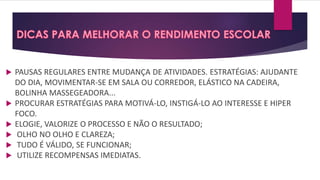  PAUSAS REGULARES ENTRE MUDANÇA DE ATIVIDADES. ESTRATÉGIAS: AJUDANTE
DO DIA, MOVIMENTAR-SE EM SALA OU CORREDOR, ELÁSTICO NA CADEIRA,
BOLINHA MASSEGEADORA...
 PROCURAR ESTRATÉGIAS PARA MOTIVÁ-LO, INSTIGÁ-LO AO INTERESSE E HIPER
FOCO.
 ELOGIE, VALORIZE O PROCESSO E NÃO O RESULTADO;
 OLHO NO OLHO E CLAREZA;
 TUDO É VÁLIDO, SE FUNCIONAR;
 UTILIZE RECOMPENSAS IMEDIATAS.
 