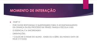  SNAP IV
- POR FAVOR RESPONDAM O QUESTIONÁRIO PARA O ACOMPANHAMENTO
DA CRIANÇA EM SEU PROCESSO NA TRÍADE: FAMÍLIA X ESCOLA X NDI.
- O ESSENCIAL É A SINCERIDADE!!!
- ORIENTAÇÕES:
- * COLOCAR O NOME DO ALUNO , IDADE OU A SÉRIE, SEU NOME E DATA DE
HOJE (17/10/22)
 