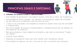  SINTOMAS DE HIPERATIVIDADE E IMPULSIVIDADE
• Dificuldade em permanecer fisicamente quieto, move pés e mãos com frequência.
• Dificuldade em ficar sentado, se levanta e se movimenta, mesmo em situações
em que sentar-se é esperado, como em sala de aula.
• Corre e faz escaladas com frequência excessiva quando esse tipo de atividade
é inapropriado.
• Tem dificuldades de brincar tranquilamente, raramente participa de hobbies ou
brincadeiras em silêncio.
• Tem muita energia e está sempre em movimento, age como se estivesse “ligado
na tomada”.
• Costuma falar demais.
• Responde às perguntas antes que elas tenham sido totalmente feitas
• Dificuldade em esperar sua vez, seja em um jogo ou durante uma conversa.
 