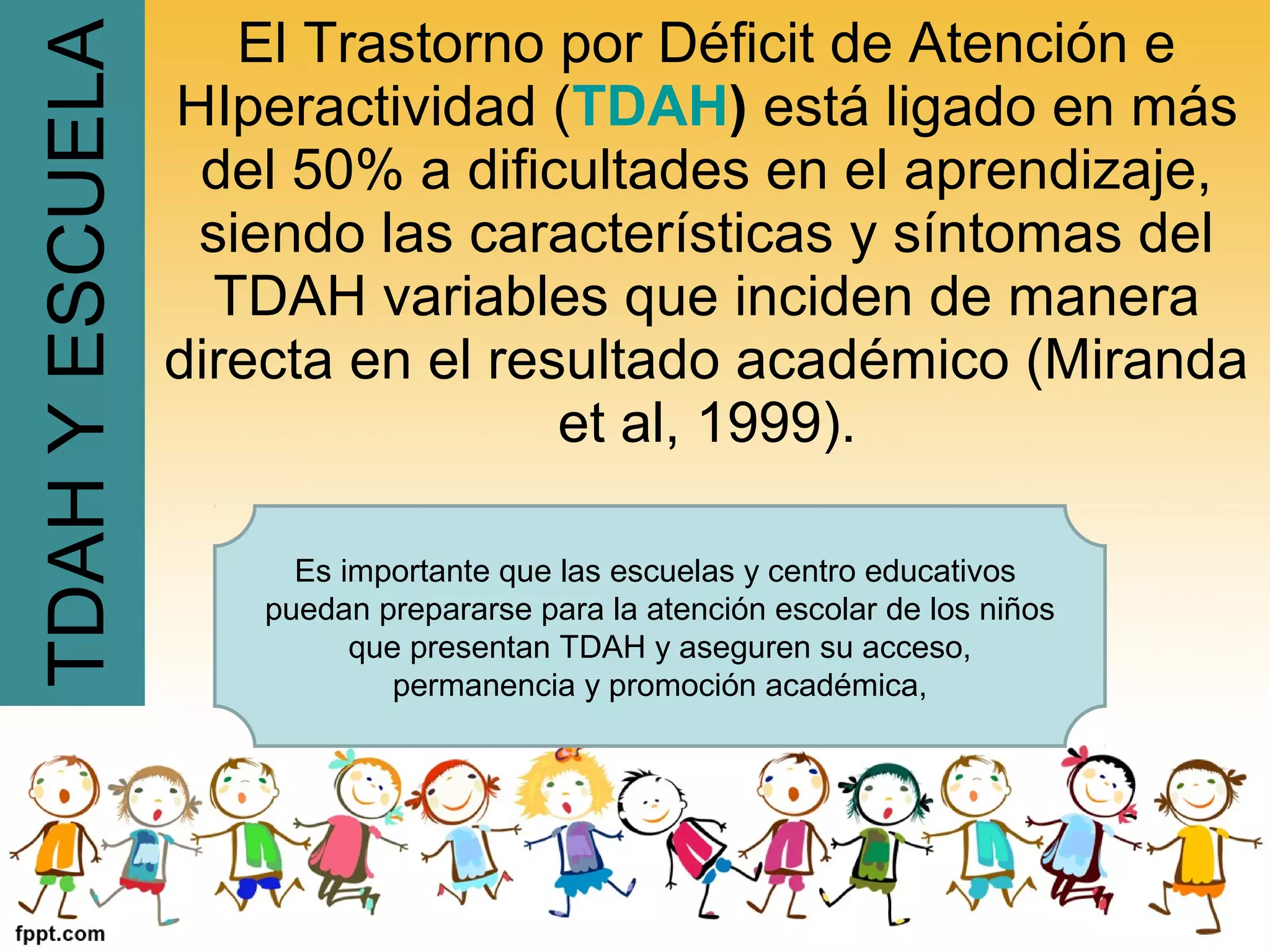 El Trastorno por Déficit de Atención e
HIperactividad (TDAH) está ligado en más
del 50% a dificultades en el aprendizaje,
siendo las características y síntomas del
TDAH variables que inciden de manera
directa en el resultado académico (Miranda
et al, 1999).
TDAHYESCUELA
Es importante que las escuelas y centro educativos
puedan prepararse para la atención escolar de los niños
que presentan TDAH y aseguren su acceso,
permanencia y promoción académica,
 