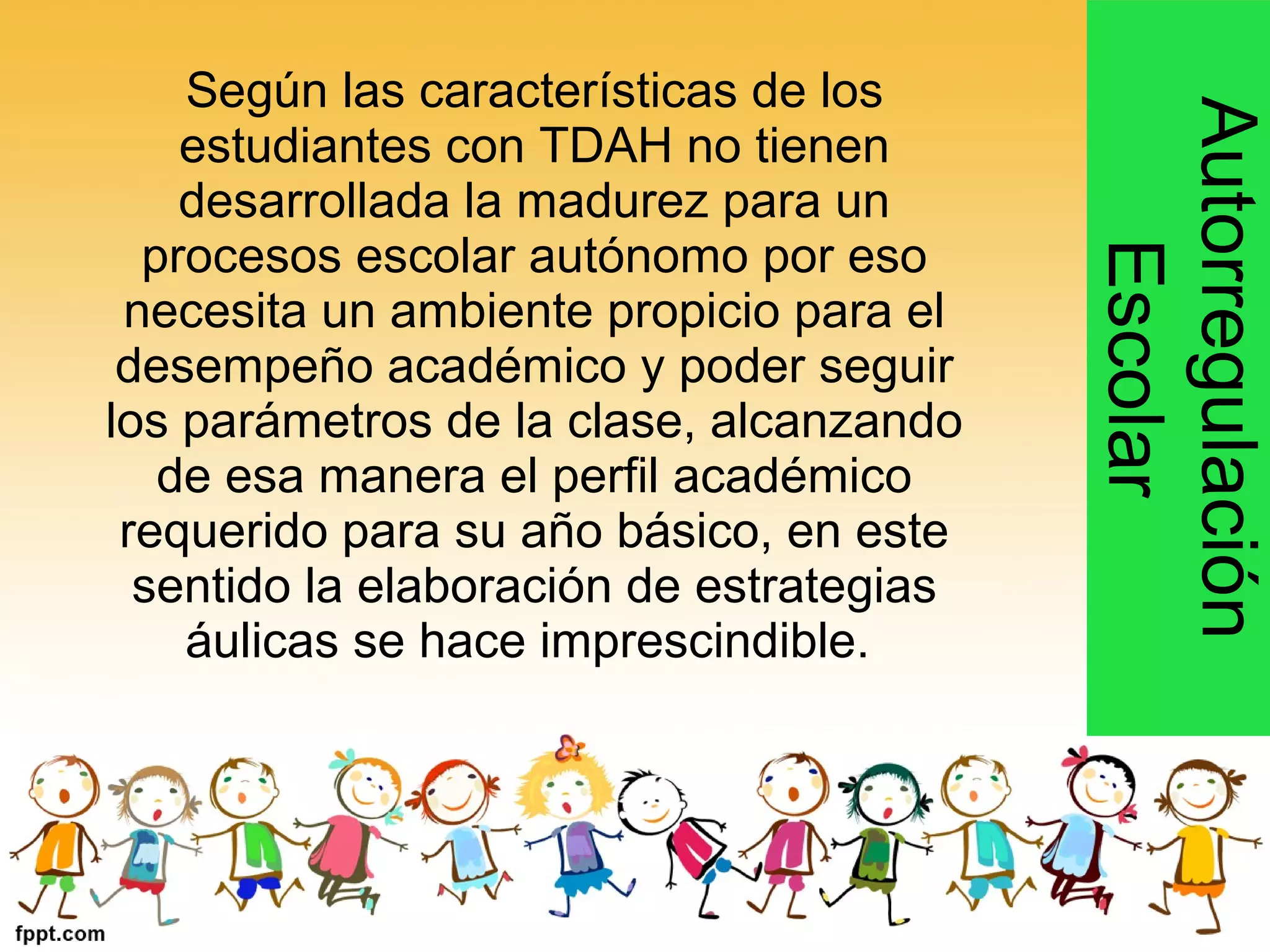 Según las características de los
estudiantes con TDAH no tienen
desarrollada la madurez para un
procesos escolar autónomo por eso
necesita un ambiente propicio para el
desempeño académico y poder seguir
los parámetros de la clase, alcanzando
de esa manera el perfil académico
requerido para su año básico, en este
sentido la elaboración de estrategias
áulicas se hace imprescindible.
Autorregulación
Escolar
 