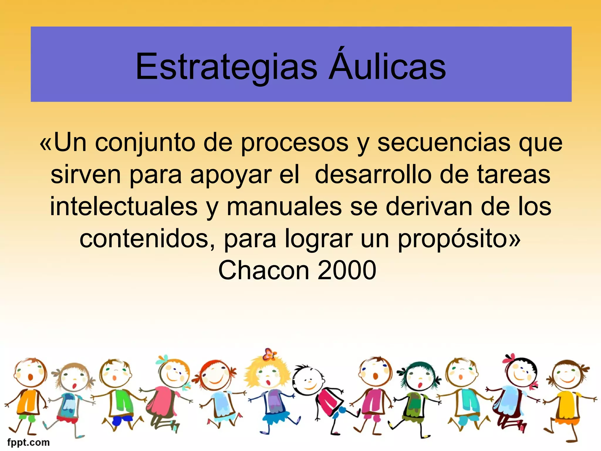 Estrategias Áulicas
«Un conjunto de procesos y secuencias que
sirven para apoyar el desarrollo de tareas
intelectuales y manuales se derivan de los
contenidos, para lograr un propósito»
Chacon 2000
 
