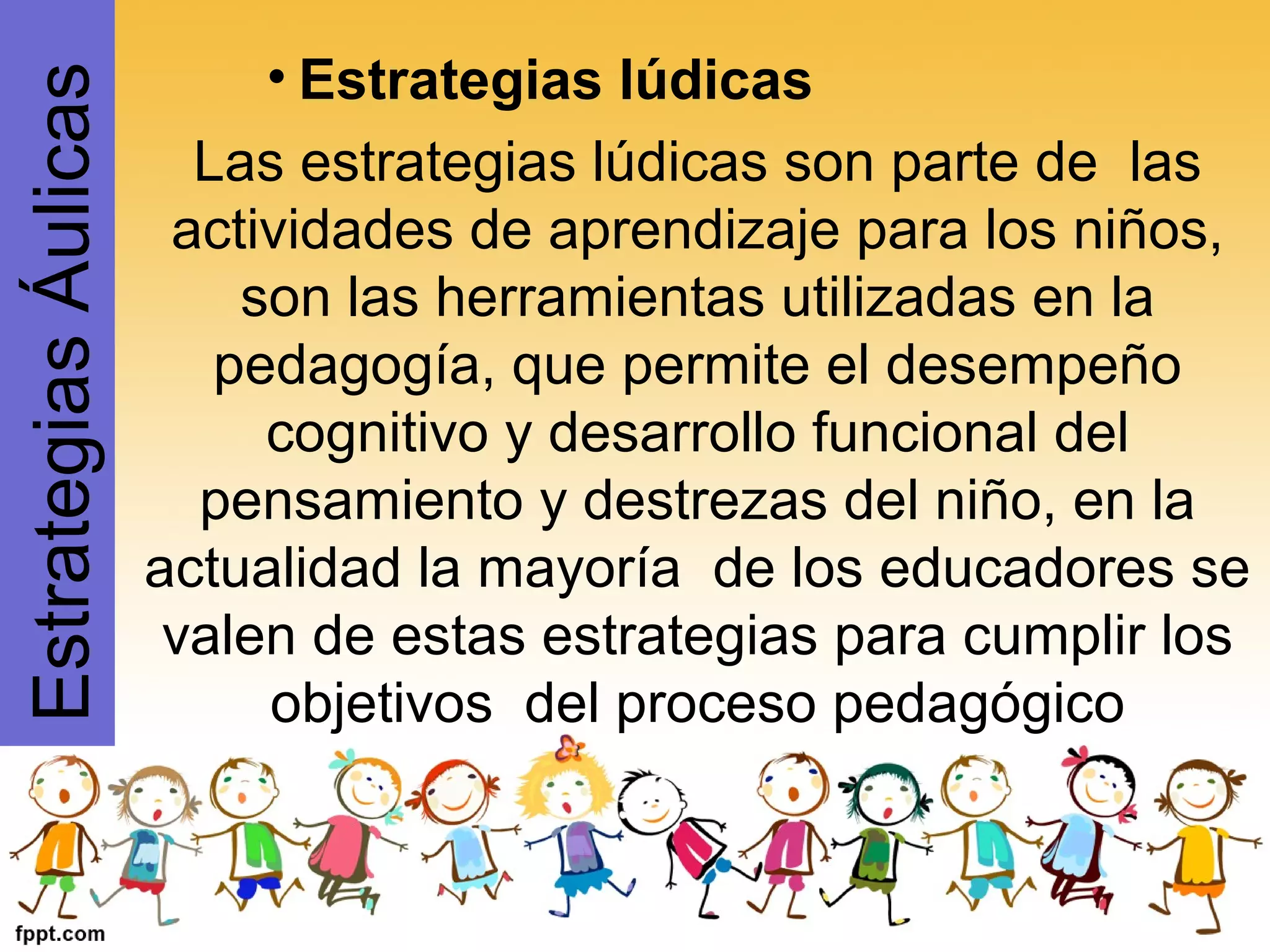 • Estrategias lúdicas
Las estrategias lúdicas son parte de las
actividades de aprendizaje para los niños,
son las herramientas utilizadas en la
pedagogía, que permite el desempeño
cognitivo y desarrollo funcional del
pensamiento y destrezas del niño, en la
actualidad la mayoría de los educadores se
valen de estas estrategias para cumplir los
objetivos del proceso pedagógico
EstrategiasÁulicas
 