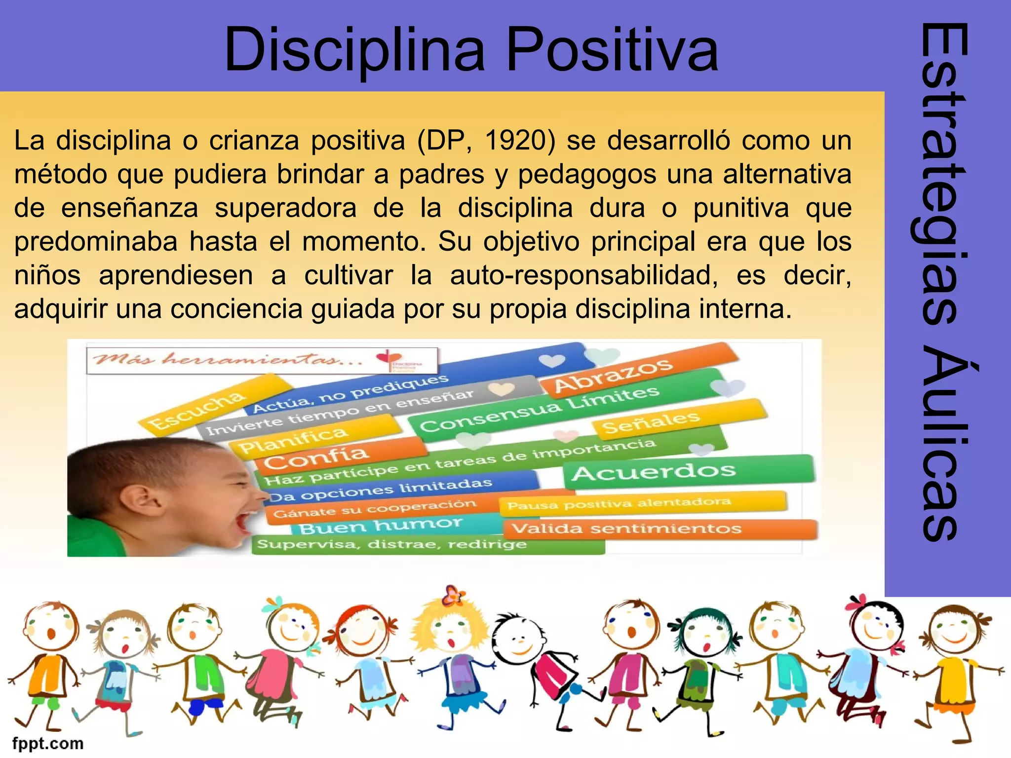 La disciplina o crianza positiva (DP, 1920) se desarrolló como un
método que pudiera brindar a padres y pedagogos una alternativa
de enseñanza superadora de la disciplina dura o punitiva que
predominaba hasta el momento. Su objetivo principal era que los
niños aprendiesen a cultivar la auto-responsabilidad, es decir,
adquirir una conciencia guiada por su propia disciplina interna.
EstrategiasÁulicas
Disciplina Positiva
 