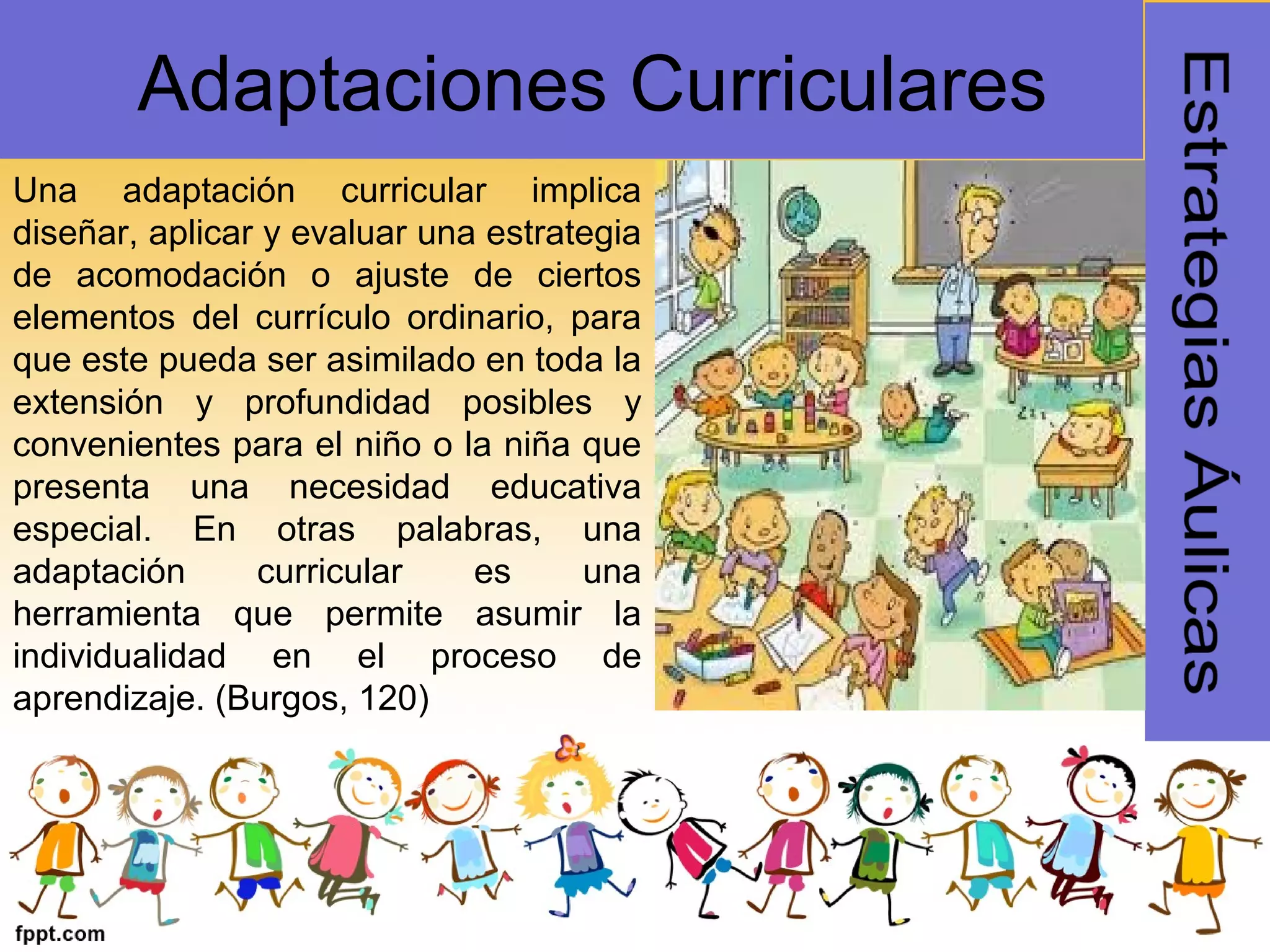 Una adaptación curricular implica
diseñar, aplicar y evaluar una estrategia
de acomodación o ajuste de ciertos
elementos del currículo ordinario, para
que este pueda ser asimilado en toda la
extensión y profundidad posibles y
convenientes para el niño o la niña que
presenta una necesidad educativa
especial. En otras palabras, una
adaptación curricular es una
herramienta que permite asumir la
individualidad en el proceso de
aprendizaje. (Burgos, 120)
Adaptaciones Curriculares
 