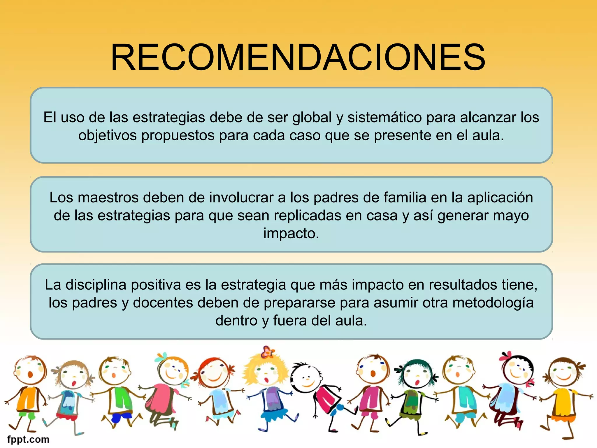 RECOMENDACIONES
El uso de las estrategias debe de ser global y sistemático para alcanzar los
objetivos propuestos para cada caso que se presente en el aula.
Los maestros deben de involucrar a los padres de familia en la aplicación
de las estrategias para que sean replicadas en casa y así generar mayo
impacto.
La disciplina positiva es la estrategia que más impacto en resultados tiene,
los padres y docentes deben de prepararse para asumir otra metodología
dentro y fuera del aula.
 