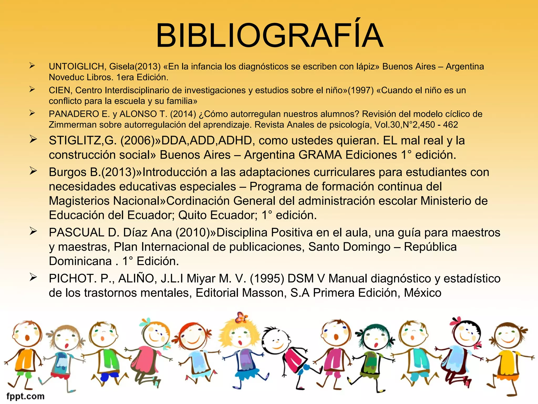 BIBLIOGRAFÍA
 UNTOIGLICH, Gisela(2013) «En la infancia los diagnósticos se escriben con lápiz» Buenos Aires – Argentina
Noveduc Libros. 1era Edición.
 CIEN, Centro Interdisciplinario de investigaciones y estudios sobre el niño»(1997) «Cuando el niño es un
conflicto para la escuela y su familia»
 PANADERO E. y ALONSO T. (2014) ¿Cómo autorregulan nuestros alumnos? Revisión del modelo cíclico de
Zimmerman sobre autorregulación del aprendizaje. Revista Anales de psicología, Vol.30,N°2,450 - 462
 STIGLITZ,G. (2006)»DDA,ADD,ADHD, como ustedes quieran. EL mal real y la
construcción social» Buenos Aires – Argentina GRAMA Ediciones 1° edición.
 Burgos B.(2013)»Introducción a las adaptaciones curriculares para estudiantes con
necesidades educativas especiales – Programa de formación continua del
Magisterios Nacional»Cordinación General del administración escolar Ministerio de
Educación del Ecuador; Quito Ecuador; 1° edición.
 PASCUAL D. Díaz Ana (2010)»Disciplina Positiva en el aula, una guía para maestros
y maestras, Plan Internacional de publicaciones, Santo Domingo – República
Dominicana . 1° Edición.
 PICHOT. P., ALIÑO, J.L.I Miyar M. V. (1995) DSM V Manual diagnóstico y estadístico
de los trastornos mentales, Editorial Masson, S.A Primera Edición, México
 