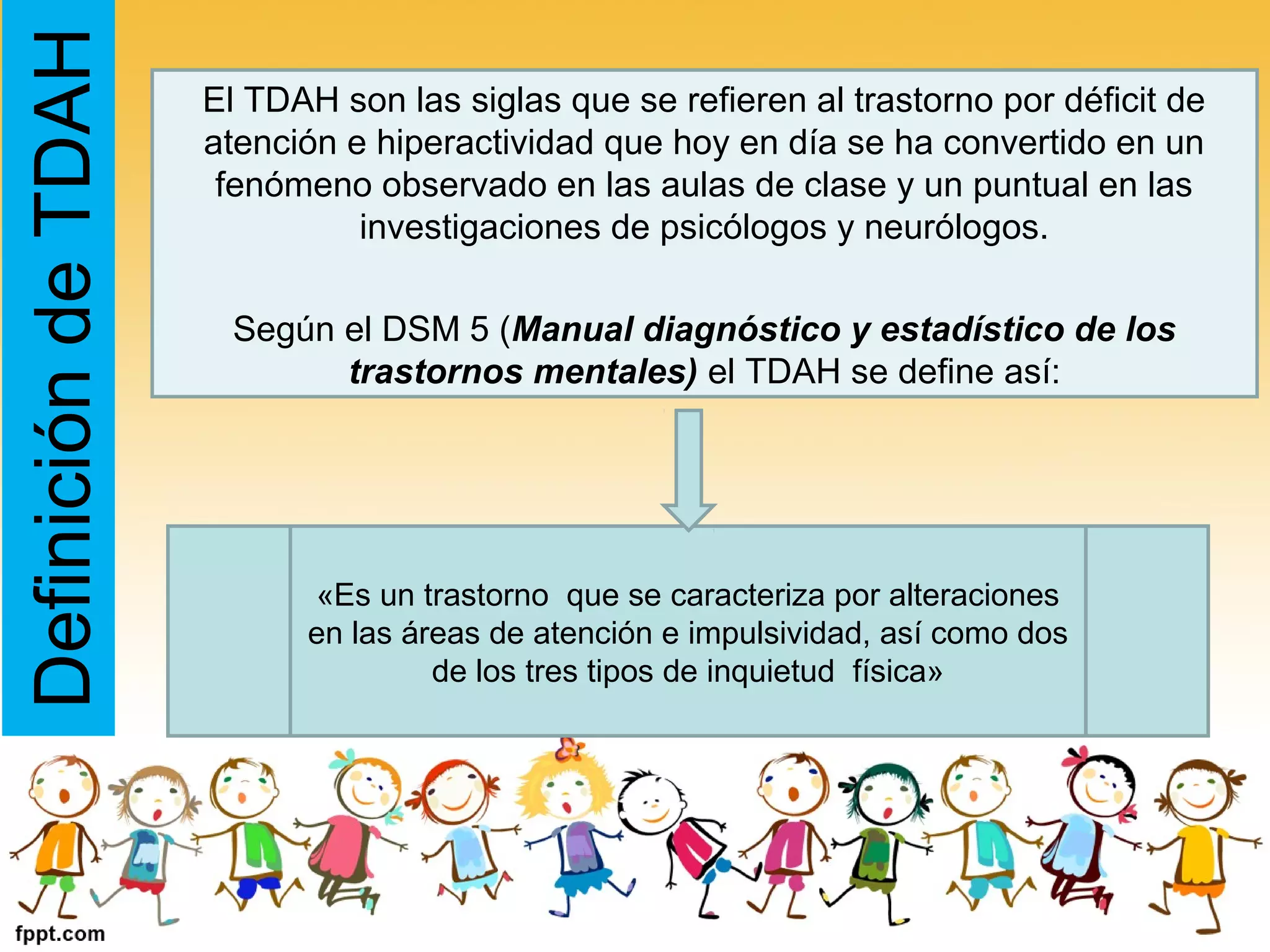 DefinicióndeTDAH El TDAH son las siglas que se refieren al trastorno por déficit de
atención e hiperactividad que hoy en día se ha convertido en un
fenómeno observado en las aulas de clase y un puntual en las
investigaciones de psicólogos y neurólogos.
Según el DSM 5 (Manual diagnóstico y estadístico de los
trastornos mentales) el TDAH se define así:
«Es un trastorno que se caracteriza por alteraciones
en las áreas de atención e impulsividad, así como dos
de los tres tipos de inquietud física»
 